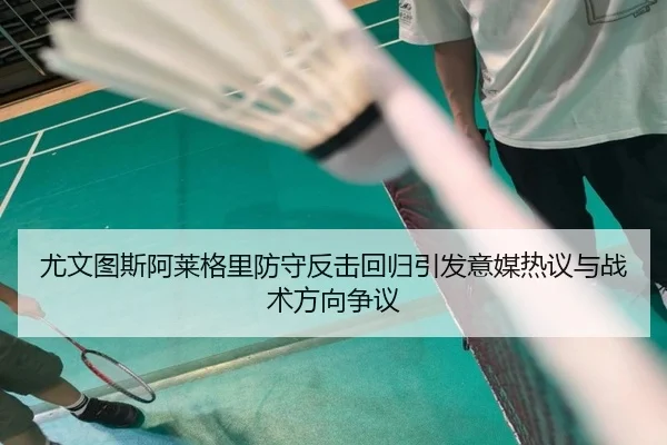 尤文图斯阿莱格里防守反击回归引发意媒热议与战术方向争议